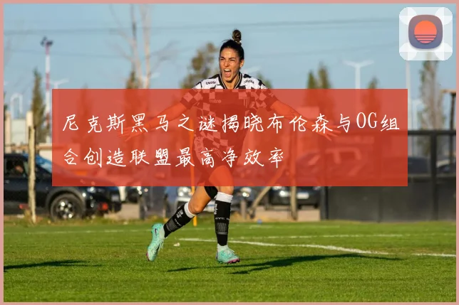 尼克斯黑马之谜揭晓布伦森与OG组合创造联盟最高净效率