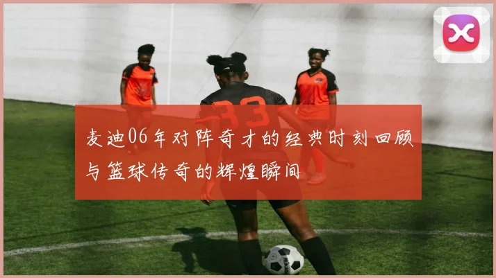 麦迪06年对阵奇才的经典时刻回顾与篮球传奇的辉煌瞬间