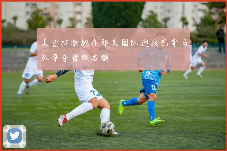 美金杯激战在即美国队迎战巴拿马队争夺晋级名额