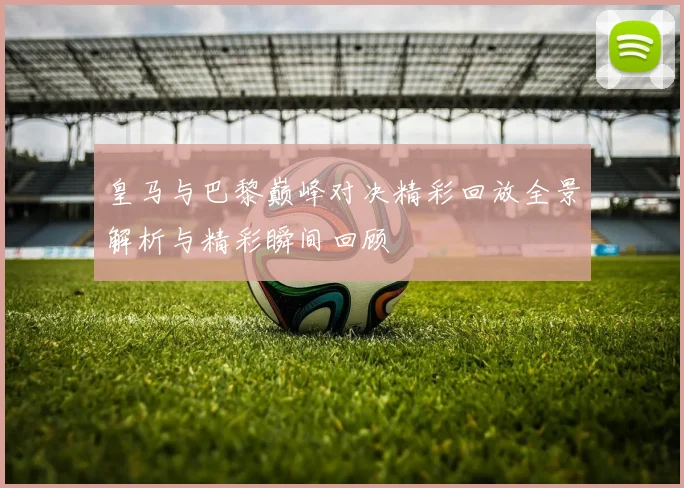 皇马与巴黎巅峰对决精彩回放全景解析与精彩瞬间回顾