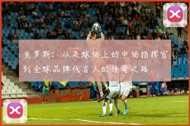 克罗斯：从足球场上的中场指挥官到全球品牌代言人的传奇之路