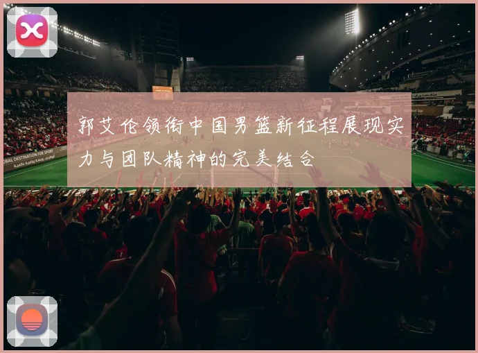 郭艾伦领衔中国男篮新征程展现实力与团队精神的完美结合