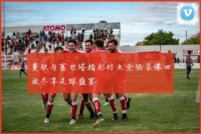 曼联与塞尔塔精彩对决全场录像回放尽享足球盛宴