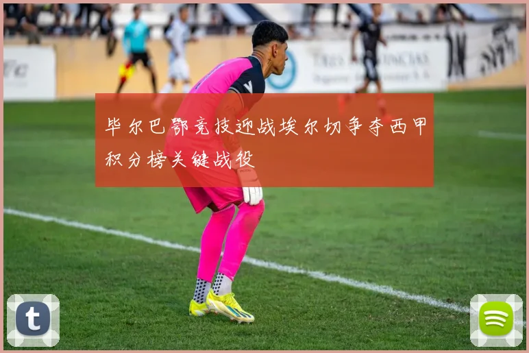 毕尔巴鄂竞技迎战埃尔切争夺西甲积分榜关键战役