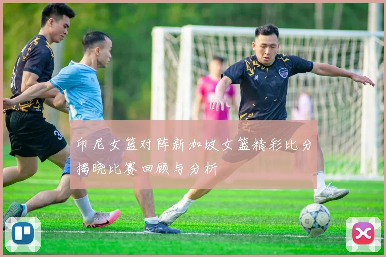 印尼女篮对阵新加坡女篮精彩比分揭晓比赛回顾与分析