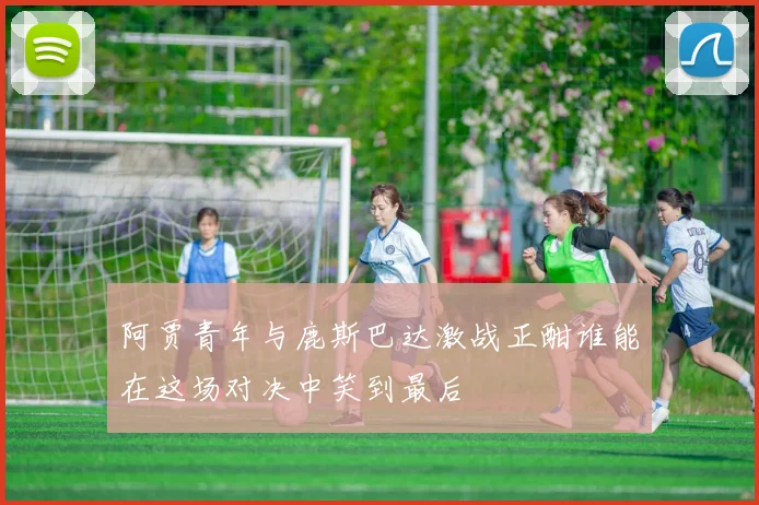 阿贾青年与鹿斯巴达激战正酣谁能在这场对决中笑到最后