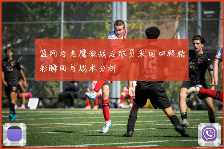 篮网与老鹰激战后球员采访回顾精彩瞬间与战术分析