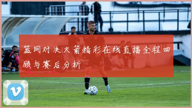 篮网对决火箭精彩在线直播全程回顾与赛后分析