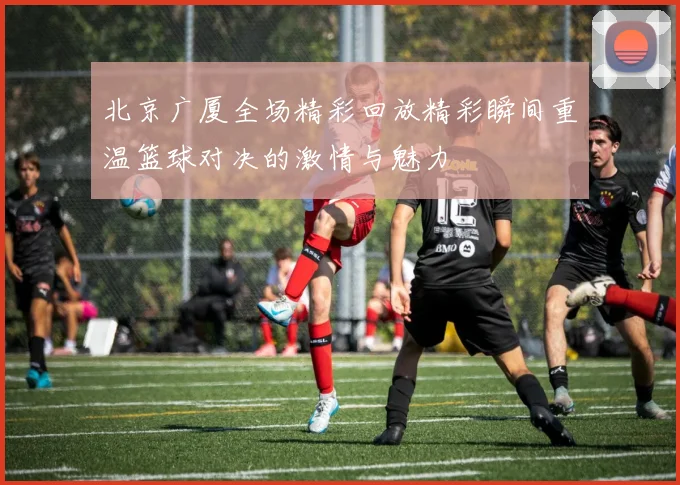 北京广厦全场精彩回放精彩瞬间重温篮球对决的激情与魅力