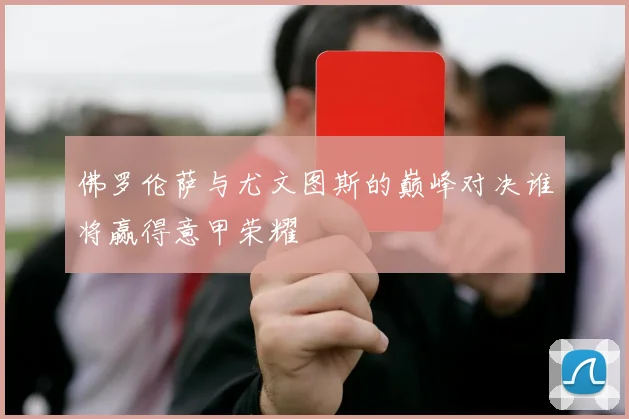 佛罗伦萨与尤文图斯的巅峰对决谁将赢得意甲荣耀