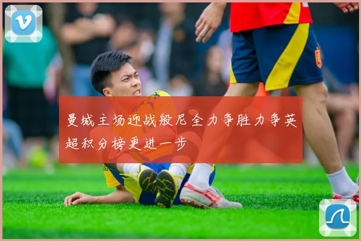 曼城主场迎战般尼全力争胜力争英超积分榜更进一步