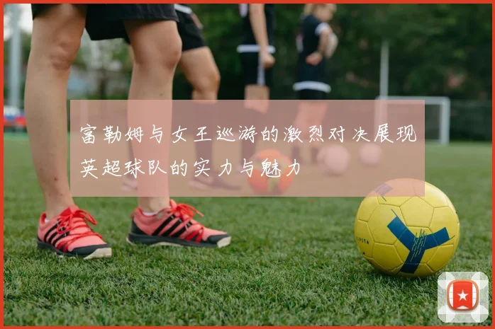 富勒姆与女王巡游的激烈对决展现英超球队的实力与魅力