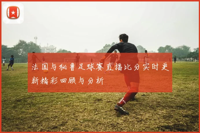 法国与秘鲁足球赛直播比分实时更新精彩回顾与分析