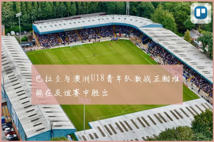 巴拉圭与澳洲U18青年队激战正酣谁能在友谊赛中胜出