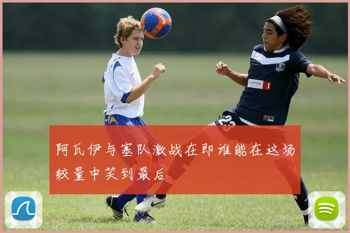 阿瓦伊与塞队激战在即谁能在这场较量中笑到最后