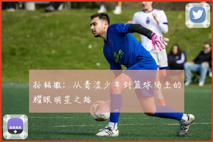 孙铭徽：从青涩少年到篮球场上的耀眼明星之路