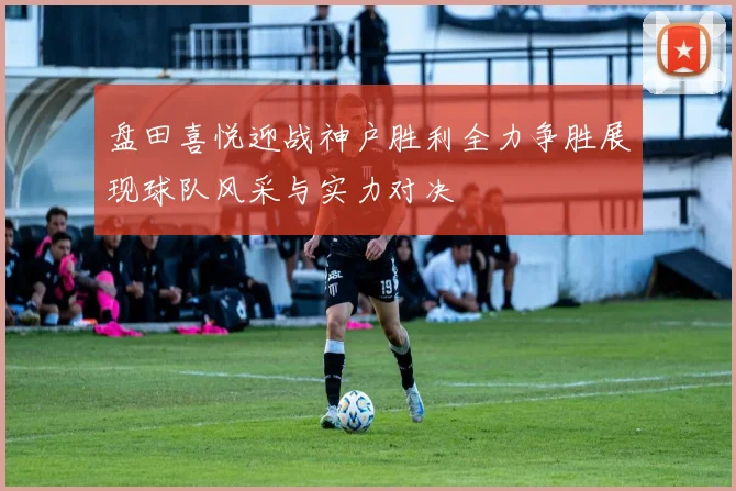 盘田喜悦迎战神户胜利全力争胜展现球队风采与实力对决