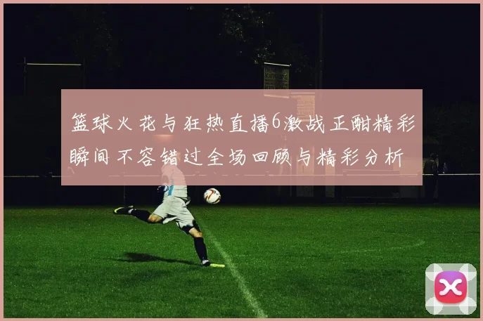 篮球火花与狂热直播6激战正酣精彩瞬间不容错过全场回顾与精彩分析
