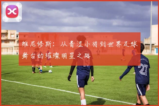 维尼修斯：从青涩小将到世界足球舞台的璀璨明星之路