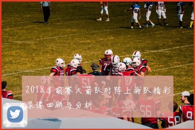 2018季前赛火箭队对阵上海队精彩录像回顾与分析