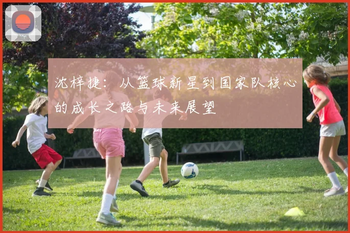沈梓捷：从篮球新星到国家队核心的成长之路与未来展望