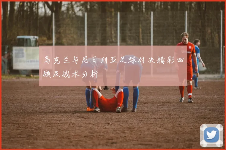 乌克兰与尼日利亚足球对决精彩回顾及战术分析