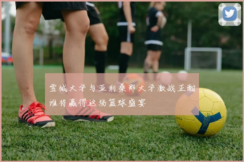 雪城大学与亚利桑那大学激战正酣谁将赢得这场篮球盛宴