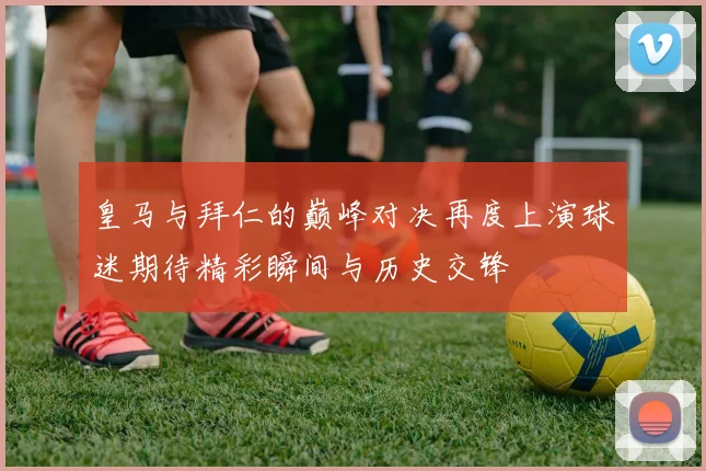 皇马与拜仁的巅峰对决再度上演球迷期待精彩瞬间与历史交锋