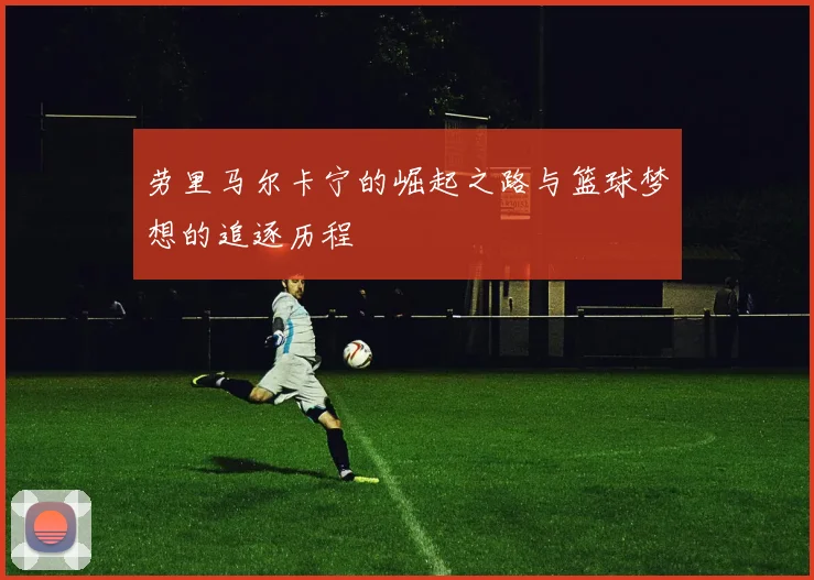 劳里马尔卡宁的崛起之路与篮球梦想的追逐历程