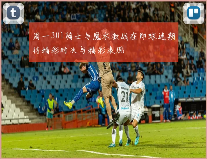 周一301骑士与魔术激战在即球迷期待精彩对决与精彩表现